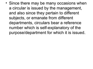 • Since there may be many occasions when
a circular is issued by the management,
and also since they pertain to different
subjects, or emanate from different
departments, circulars bear a reference
number which is self-explanatory of the
purpose/department for which it is issued.
 