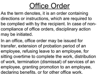 Office Order
As the term denotes, it is an order containing
directions or instructions, which are required to
be complied with by the recipient. In case of non-
compliance of office orders, disciplinary action
may be initiated.
In an office, office order may be issued for
transfer, extension of probation period of an
employee, refusing leave to an employee, for
sitting overtime to complete the work, distribution
of work, termination (dismissal) of services of an
employee, granting promotion to an employee,
declaring benefits, or for other office work.
 