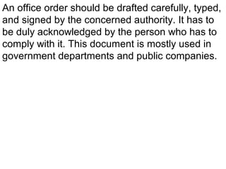 An office order should be drafted carefully, typed,
and signed by the concerned authority. It has to
be duly acknowledged by the person who has to
comply with it. This document is mostly used in
government departments and public companies.
 