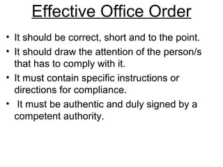 Effective Office Order
• It should be correct, short and to the point.
• It should draw the attention of the person/s
that has to comply with it.
• It must contain specific instructions or
directions for compliance.
• It must be authentic and duly signed by a
competent authority.
 