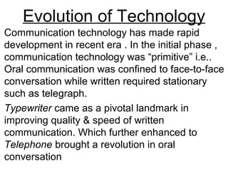 Evolution of Technology
Communication technology has made rapid
development in recent era . In the initial phase ,
communication technology was “primitive” i.e..
Oral communication was confined to face-to-face
conversation while written required stationary
such as telegraph.
Typewriter came as a pivotal landmark in
improving quality & speed of written
communication. Which further enhanced to
Telephone brought a revolution in oral
conversation
 