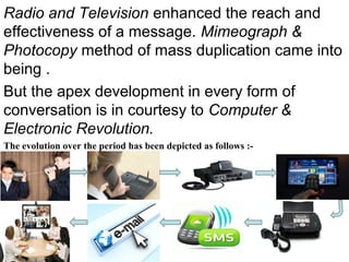Radio and Television enhanced the reach and
effectiveness of a message. Mimeograph &
Photocopy method of mass duplication came into
being .
But the apex development in every form of
conversation is in courtesy to Computer &
Electronic Revolution.
The evolution over the period has been depicted as follows :-
 