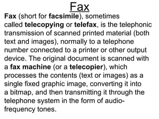 Fax
Fax (short for facsimile), sometimes
called telecopying or telefax, is the telephonic
transmission of scanned printed material (both
text and images), normally to a telephone
number connected to a printer or other output
device. The original document is scanned with
a fax machine (or a telecopier), which
processes the contents (text or images) as a
single fixed graphic image, converting it into
a bitmap, and then transmitting it through the
telephone system in the form of audio-
frequency tones.
 