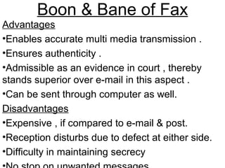 Boon & Bane of Fax
Advantages
•Enables accurate multi media transmission .
•Ensures authenticity .
•Admissible as an evidence in court , thereby
stands superior over e-mail in this aspect .
•Can be sent through computer as well.
Disadvantages
•Expensive , if compared to e-mail & post.
•Reception disturbs due to defect at either side.
•Difficulty in maintaining secrecy
 