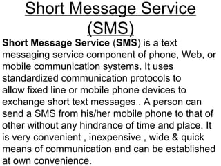 Short Message Service
(SMS)
Short Message Service (SMS) is a text
messaging service component of phone, Web, or
mobile communication systems. It uses
standardized communication protocols to
allow fixed line or mobile phone devices to
exchange short text messages . A person can
send a SMS from his/her mobile phone to that of
other without any hindrance of time and place. It
is very convenient , inexpensive , wide & quick
means of communication and can be established
at own convenience.
 
