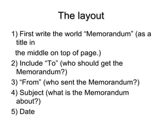 The layoutThe layout
1) First write the world “Memorandum” (as a
title in
the middle on top of page.)
2) Include “To” (who should get the
Memorandum?)
3) “From” (who sent the Memorandum?)
4) Subject (what is the Memorandum
about?)
5) Date
 