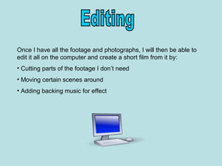 Once I have all the footage and photographs, I will then be able to
edit it all on the computer and create a short film from it by:
• Cutting parts of the footage I don’t need
• Moving certain scenes around
• Adding backing music for effect
 