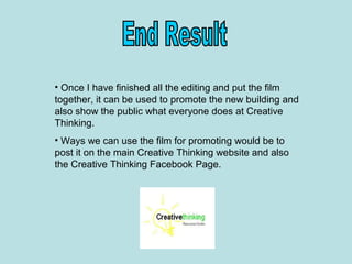• Once I have finished all the editing and put the film
together, it can be used to promote the new building and
also show the public what everyone does at Creative
Thinking.
• Ways we can use the film for promoting would be to
post it on the main Creative Thinking website and also
the Creative Thinking Facebook Page.
 