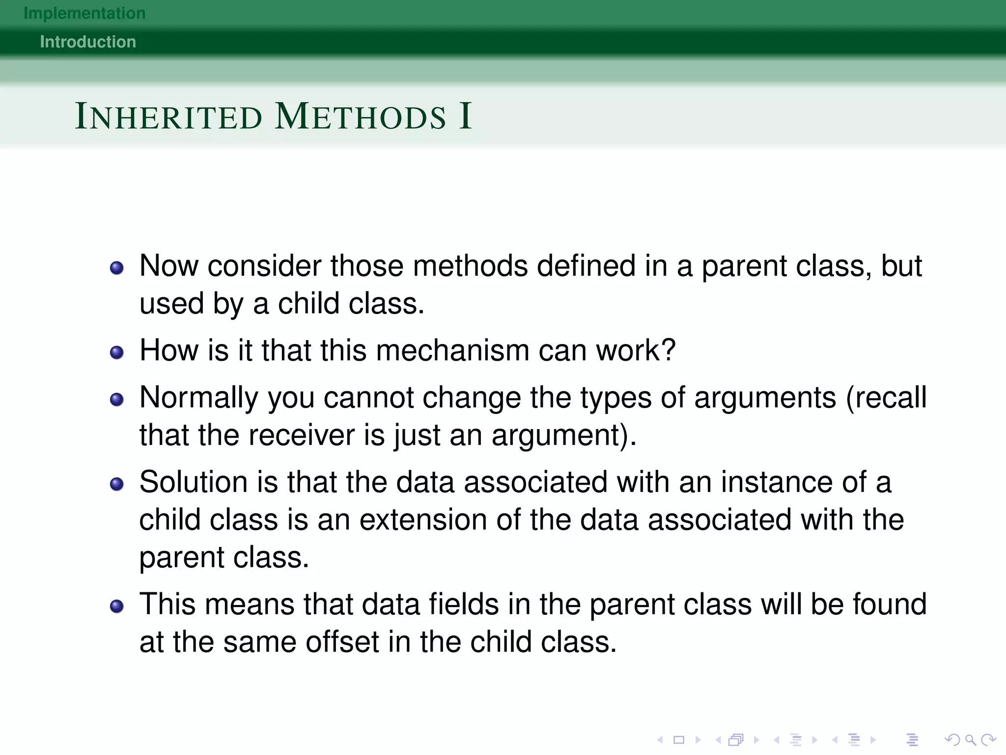 Implementation
Introduction
INHERITED METHODS I
Now consider those methods deﬁned in a parent class, but
used by a child class.
How is it that this mechanism can work?
Normally you cannot change the types of arguments (recall
that the receiver is just an argument).
Solution is that the data associated with an instance of a
child class is an extension of the data associated with the
parent class.
This means that data ﬁelds in the parent class will be found
at the same offset in the child class.
 