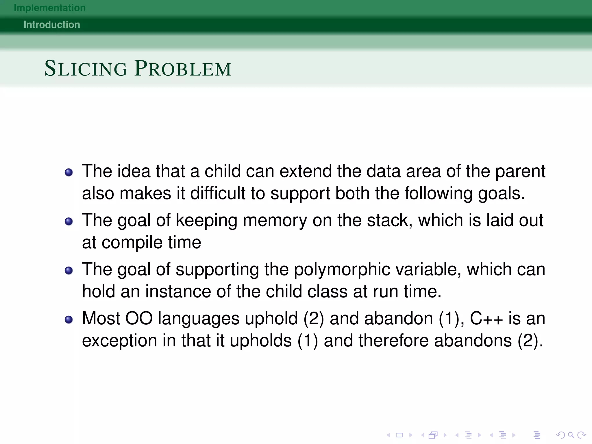 Implementation
Introduction
SLICING PROBLEM
The idea that a child can extend the data area of the parent
also makes it difﬁcult to support both the following goals.
The goal of keeping memory on the stack, which is laid out
at compile time
The goal of supporting the polymorphic variable, which can
hold an instance of the child class at run time.
Most OO languages uphold (2) and abandon (1), C++ is an
exception in that it upholds (1) and therefore abandons (2).
 