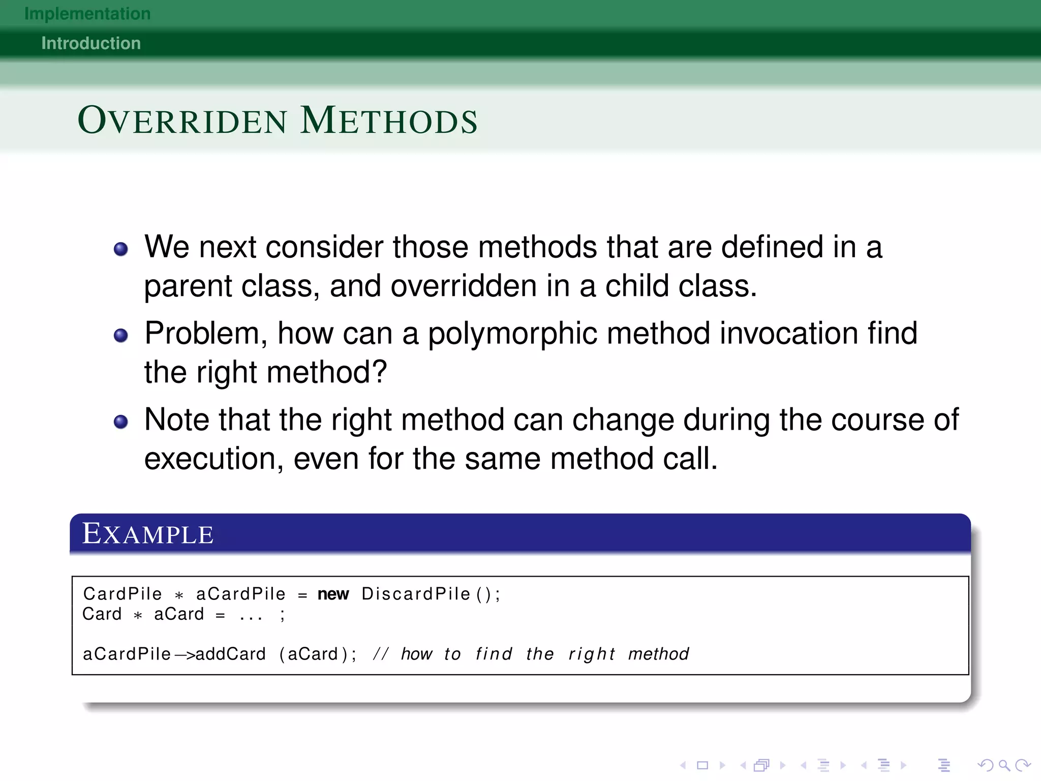 Implementation
Introduction
OVERRIDEN METHODS
We next consider those methods that are deﬁned in a
parent class, and overridden in a child class.
Problem, how can a polymorphic method invocation ﬁnd
the right method?
Note that the right method can change during the course of
execution, even for the same method call.
EXAMPLE
CardPile ∗ aCardPile = new DiscardPile ( ) ;
Card ∗ aCard = . . . ;
aCardPile−>addCard ( aCard ) ; / / how to f i n d the r i g h t method
 
