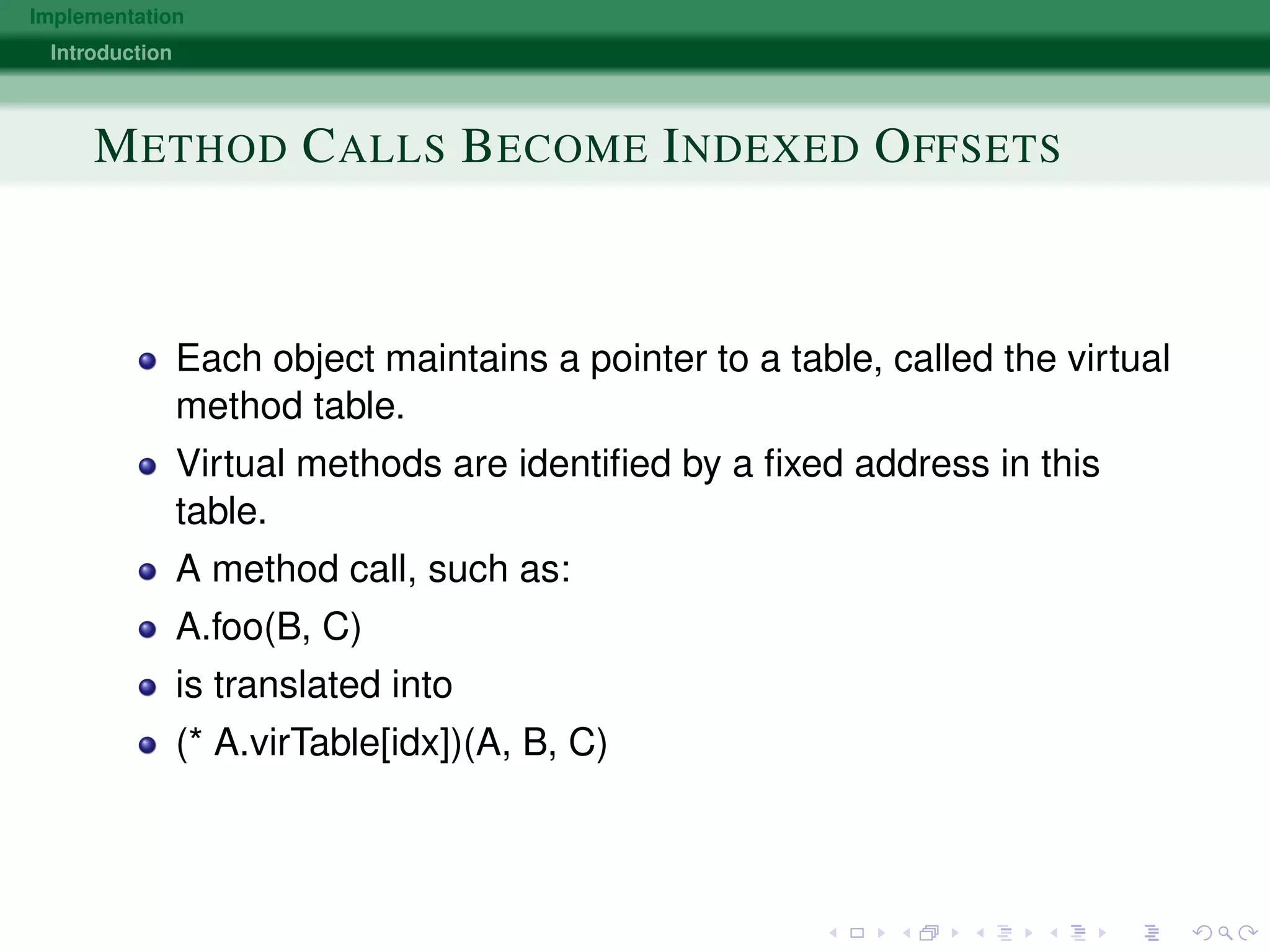 Implementation
Introduction
METHOD CALLS BECOME INDEXED OFFSETS
Each object maintains a pointer to a table, called the virtual
method table.
Virtual methods are identiﬁed by a ﬁxed address in this
table.
A method call, such as:
A.foo(B, C)
is translated into
(* A.virTable[idx])(A, B, C)
 