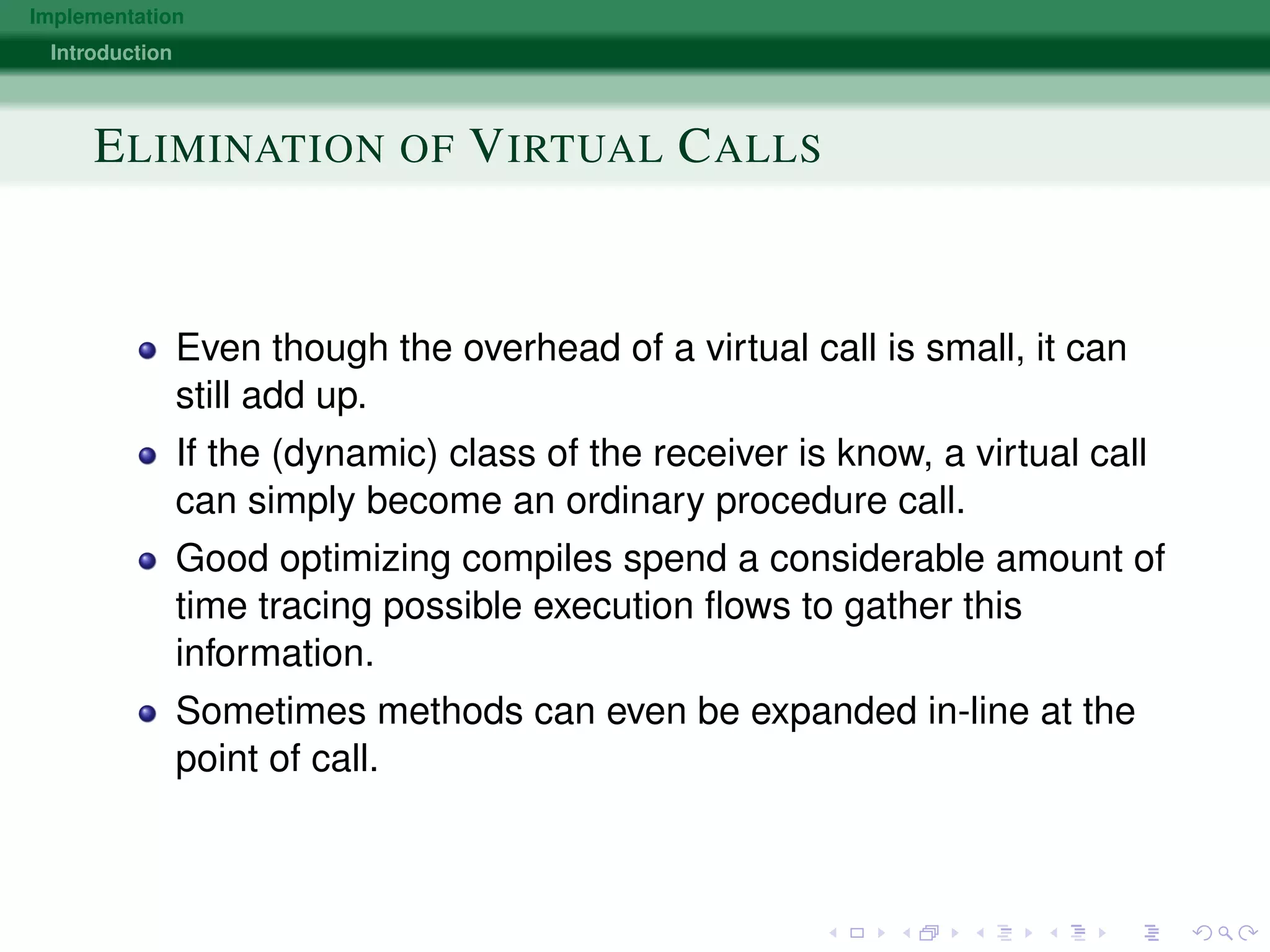 Implementation
Introduction
ELIMINATION OF VIRTUAL CALLS
Even though the overhead of a virtual call is small, it can
still add up.
If the (dynamic) class of the receiver is know, a virtual call
can simply become an ordinary procedure call.
Good optimizing compiles spend a considerable amount of
time tracing possible execution ﬂows to gather this
information.
Sometimes methods can even be expanded in-line at the
point of call.
 