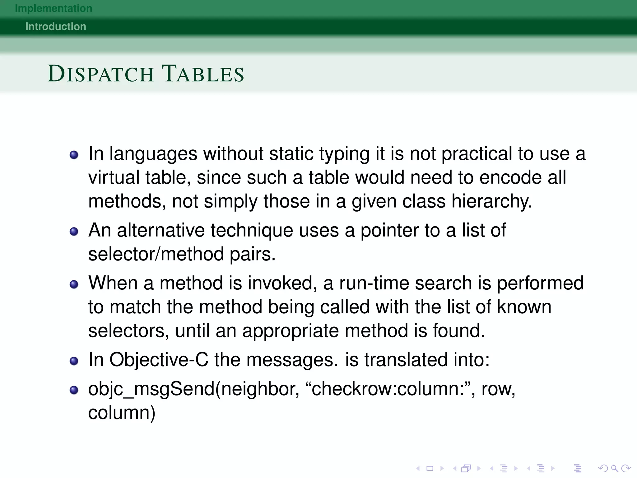 Implementation
Introduction
DISPATCH TABLES
In languages without static typing it is not practical to use a
virtual table, since such a table would need to encode all
methods, not simply those in a given class hierarchy.
An alternative technique uses a pointer to a list of
selector/method pairs.
When a method is invoked, a run-time search is performed
to match the method being called with the list of known
selectors, until an appropriate method is found.
In Objective-C the messages. is translated into:
objc_msgSend(neighbor, “checkrow:column:”, row,
column)
 
