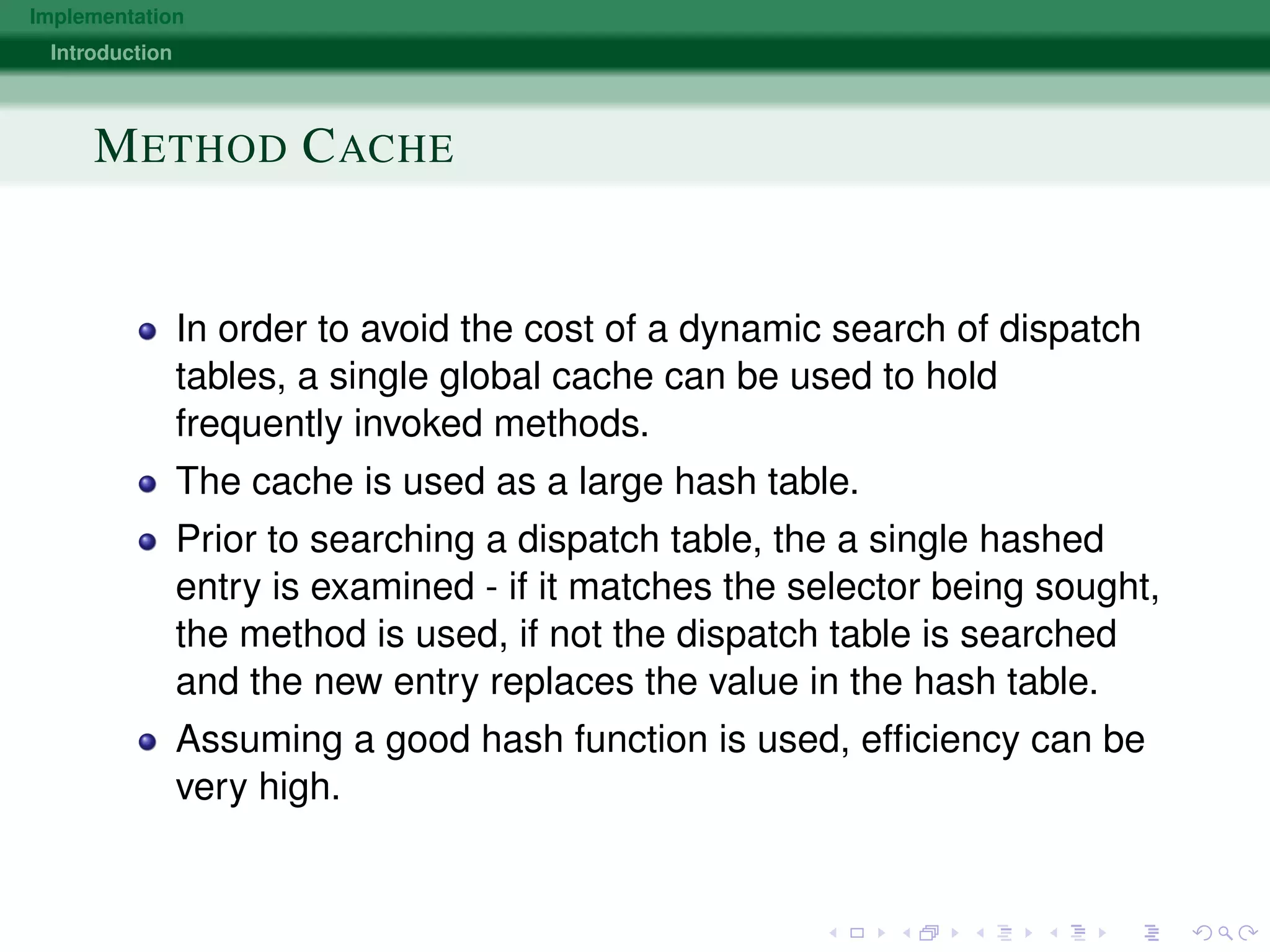 Implementation
Introduction
METHOD CACHE
In order to avoid the cost of a dynamic search of dispatch
tables, a single global cache can be used to hold
frequently invoked methods.
The cache is used as a large hash table.
Prior to searching a dispatch table, the a single hashed
entry is examined - if it matches the selector being sought,
the method is used, if not the dispatch table is searched
and the new entry replaces the value in the hash table.
Assuming a good hash function is used, efﬁciency can be
very high.
 