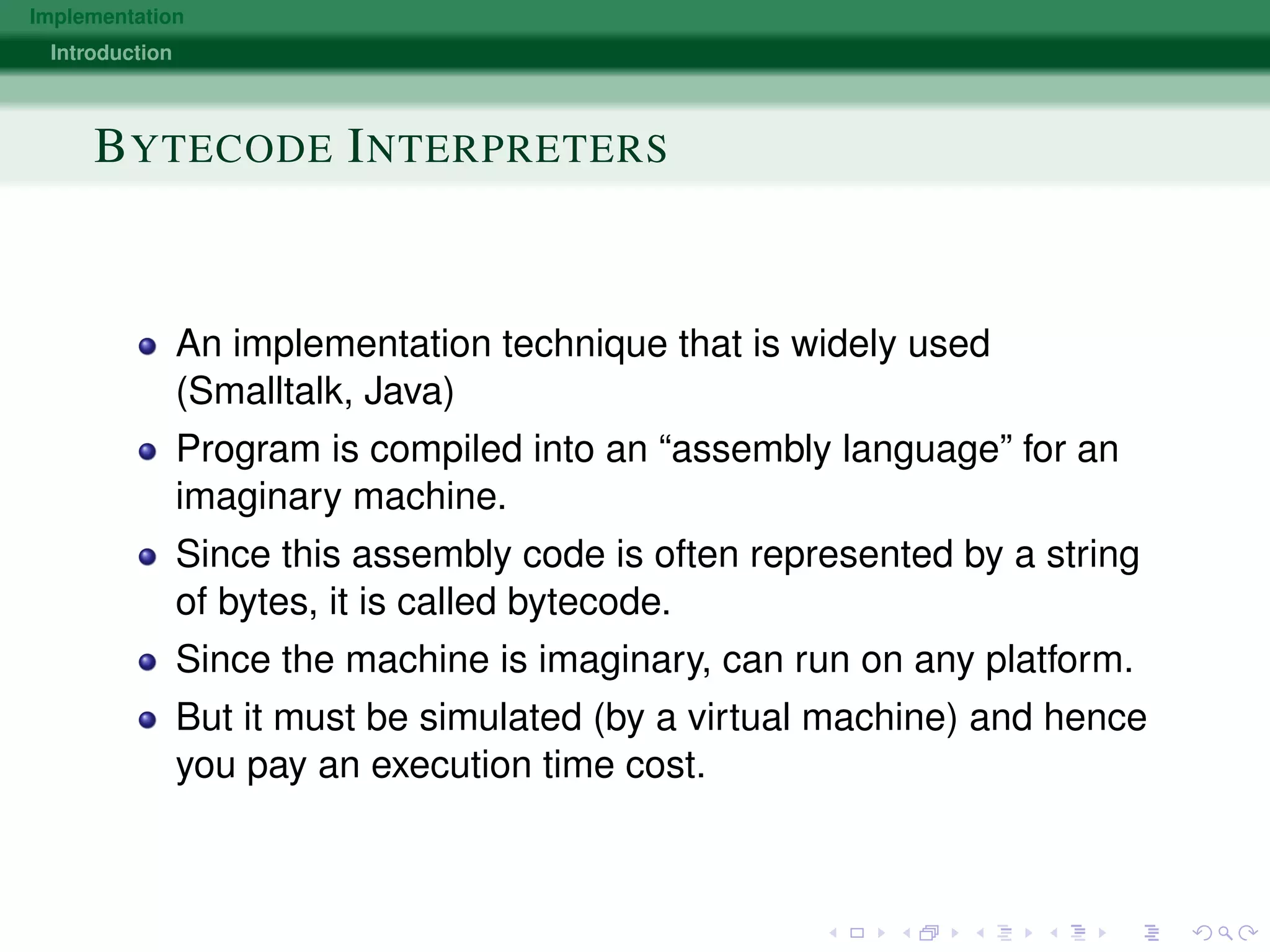 Implementation
Introduction
BYTECODE INTERPRETERS
An implementation technique that is widely used
(Smalltalk, Java)
Program is compiled into an “assembly language” for an
imaginary machine.
Since this assembly code is often represented by a string
of bytes, it is called bytecode.
Since the machine is imaginary, can run on any platform.
But it must be simulated (by a virtual machine) and hence
you pay an execution time cost.
 
