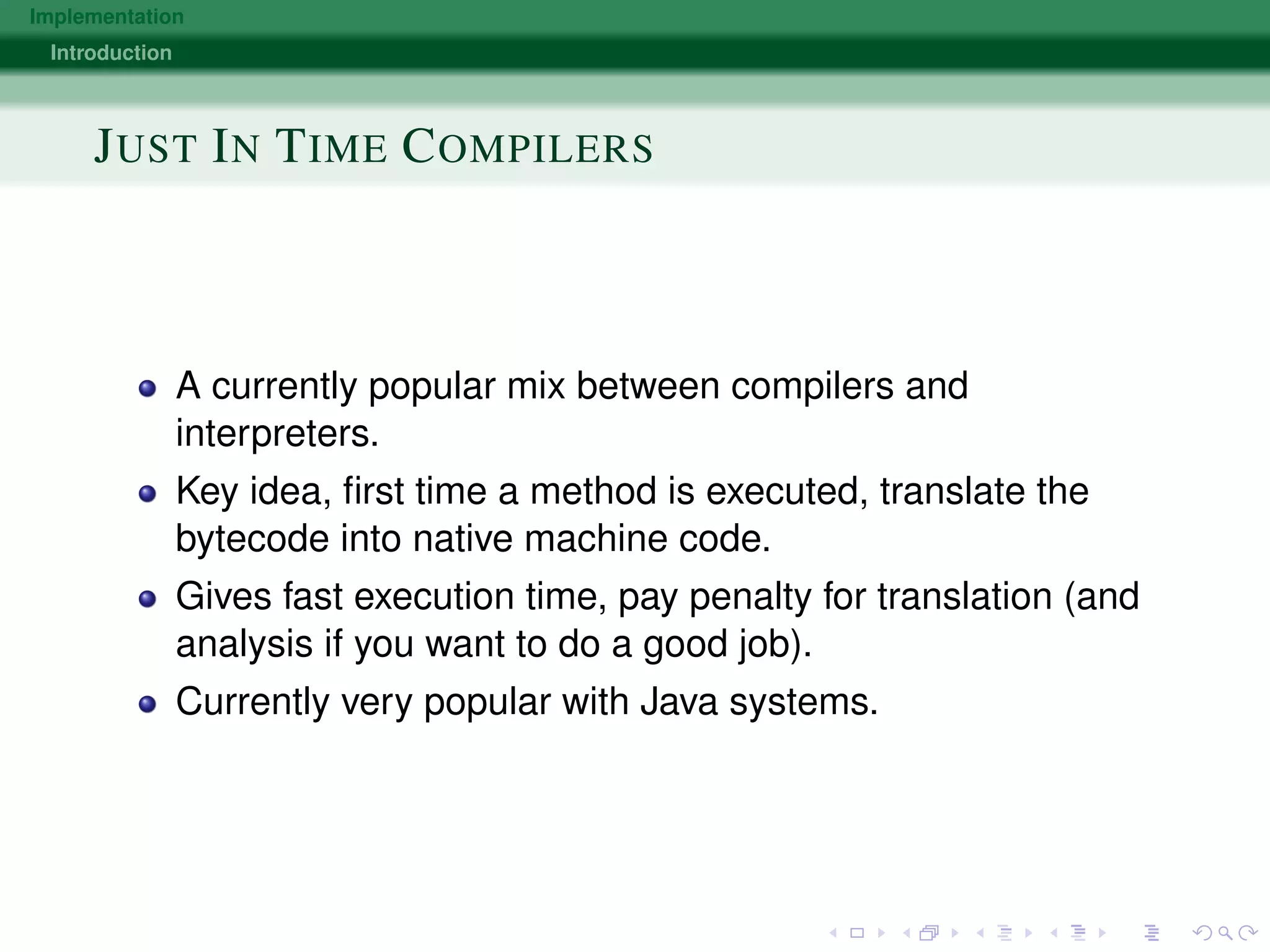 Implementation
Introduction
JUST IN TIME COMPILERS
A currently popular mix between compilers and
interpreters.
Key idea, ﬁrst time a method is executed, translate the
bytecode into native machine code.
Gives fast execution time, pay penalty for translation (and
analysis if you want to do a good job).
Currently very popular with Java systems.
 