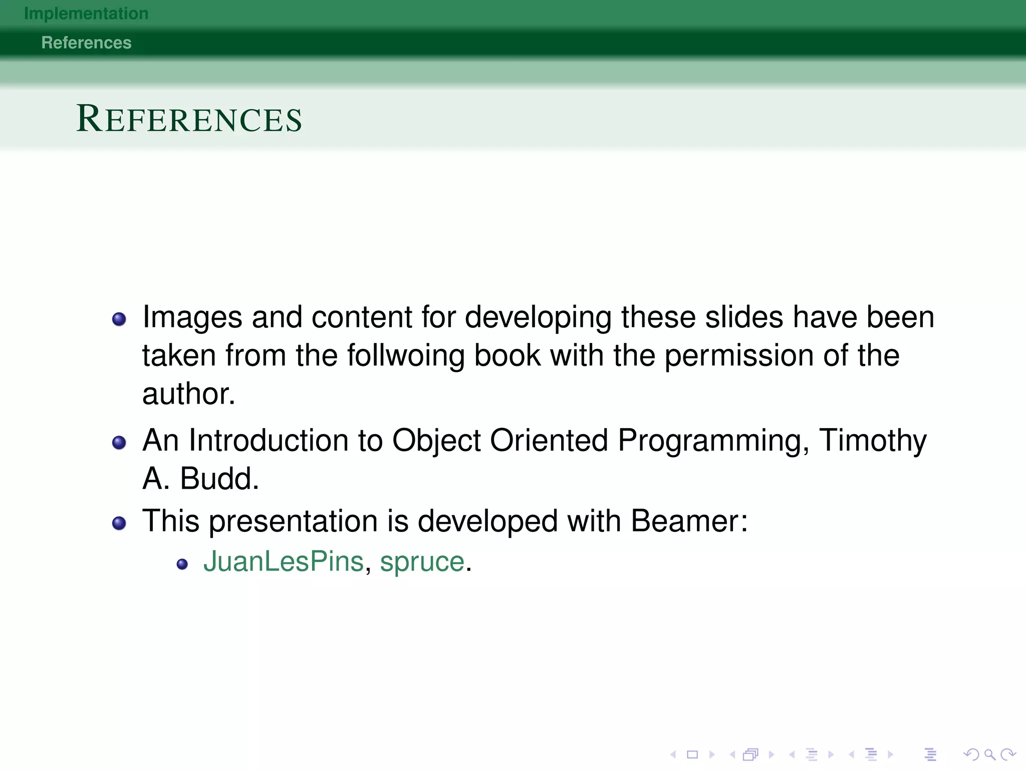 Implementation
References
REFERENCES
Images and content for developing these slides have been
taken from the follwoing book with the permission of the
author.
An Introduction to Object Oriented Programming, Timothy
A. Budd.
This presentation is developed with Beamer:
JuanLesPins, spruce.
 