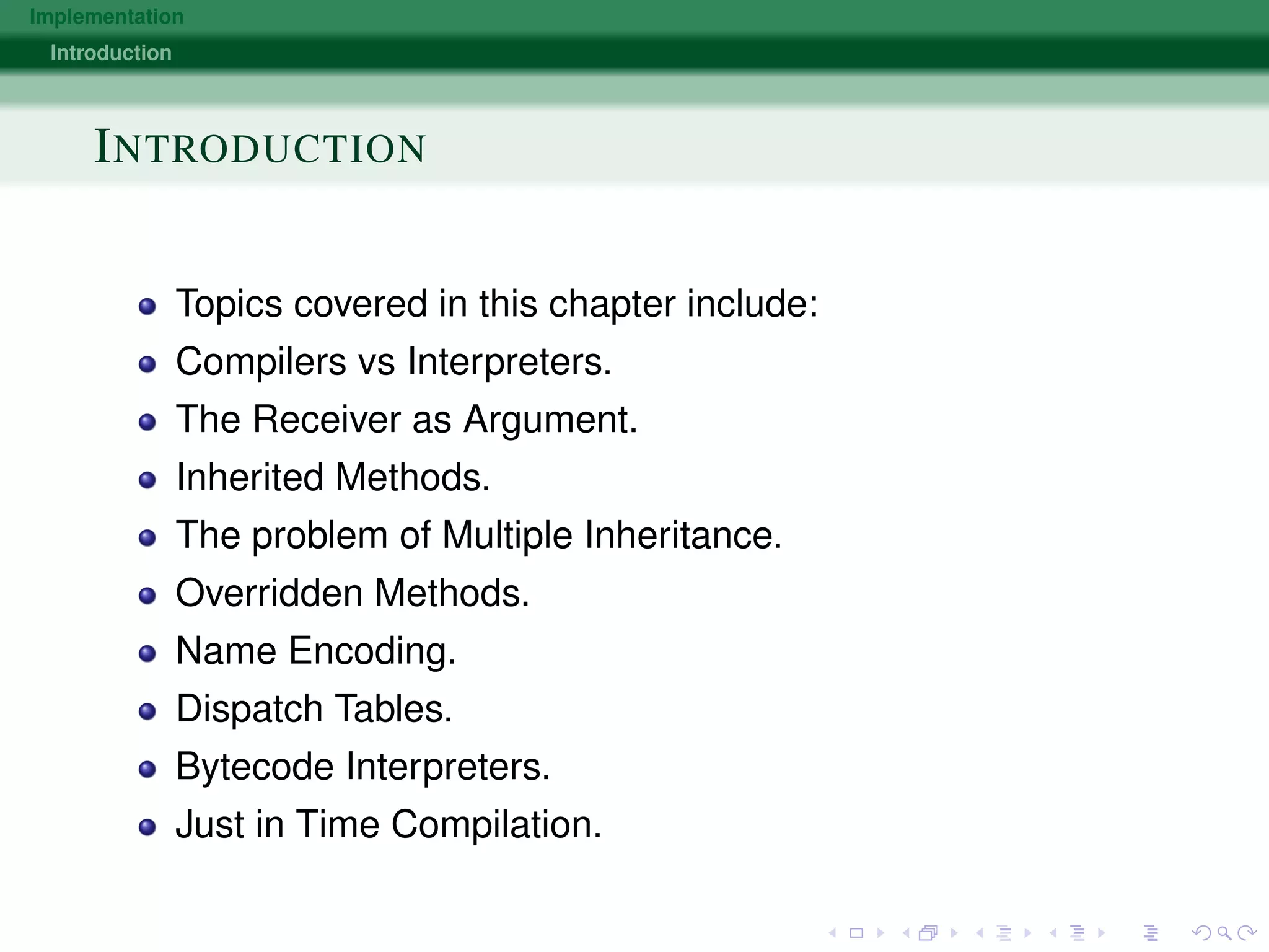 Implementation
Introduction
INTRODUCTION
Topics covered in this chapter include:
Compilers vs Interpreters.
The Receiver as Argument.
Inherited Methods.
The problem of Multiple Inheritance.
Overridden Methods.
Name Encoding.
Dispatch Tables.
Bytecode Interpreters.
Just in Time Compilation.
 