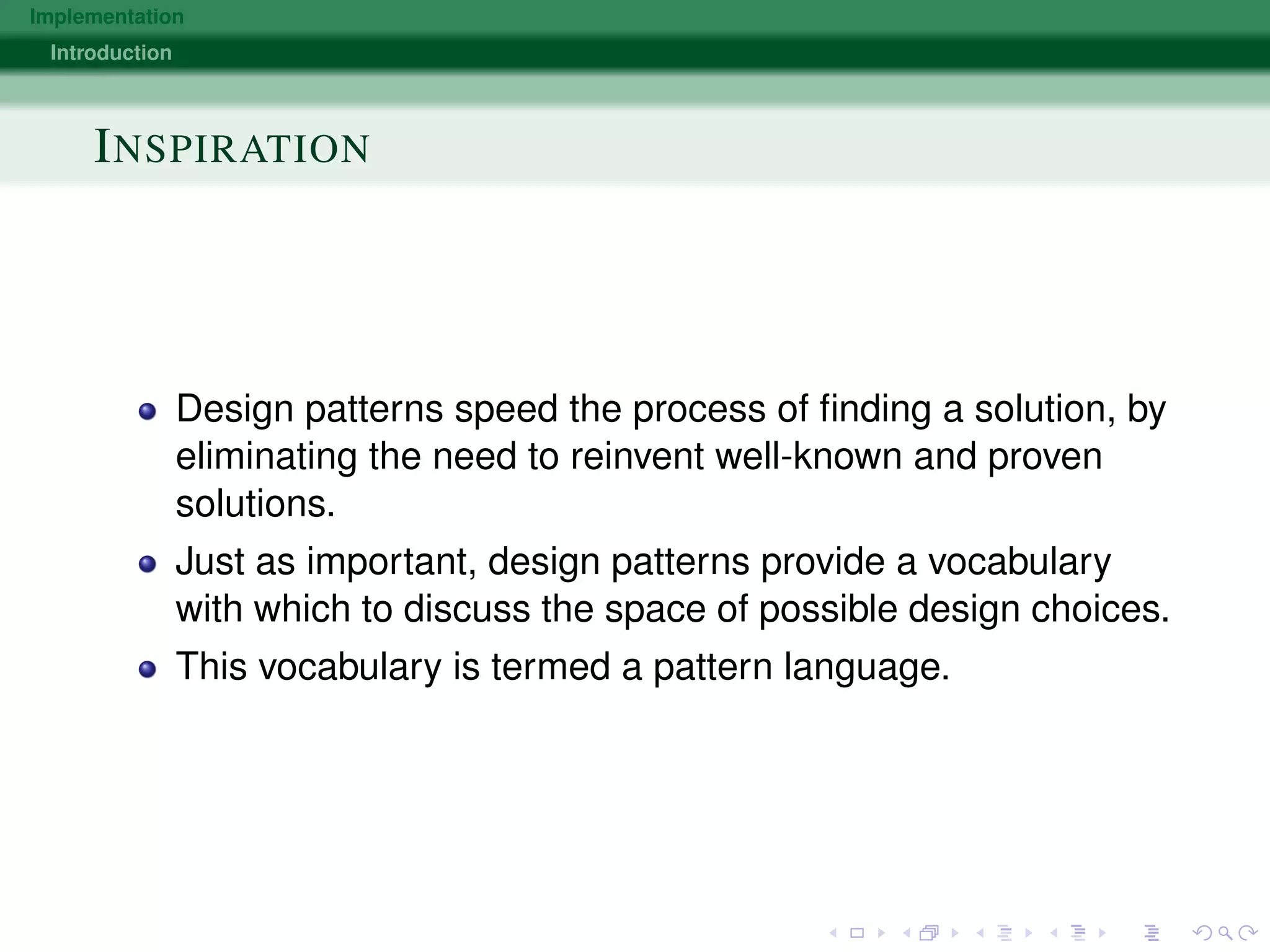 Implementation
Introduction
INSPIRATION
Design patterns speed the process of ﬁnding a solution, by
eliminating the need to reinvent well-known and proven
solutions.
Just as important, design patterns provide a vocabulary
with which to discuss the space of possible design choices.
This vocabulary is termed a pattern language.
 