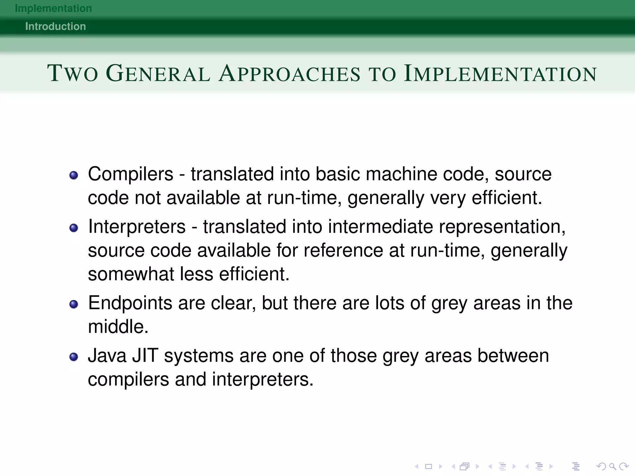 Implementation
Introduction
TWO GENERAL APPROACHES TO IMPLEMENTATION
Compilers - translated into basic machine code, source
code not available at run-time, generally very efﬁcient.
Interpreters - translated into intermediate representation,
source code available for reference at run-time, generally
somewhat less efﬁcient.
Endpoints are clear, but there are lots of grey areas in the
middle.
Java JIT systems are one of those grey areas between
compilers and interpreters.
 