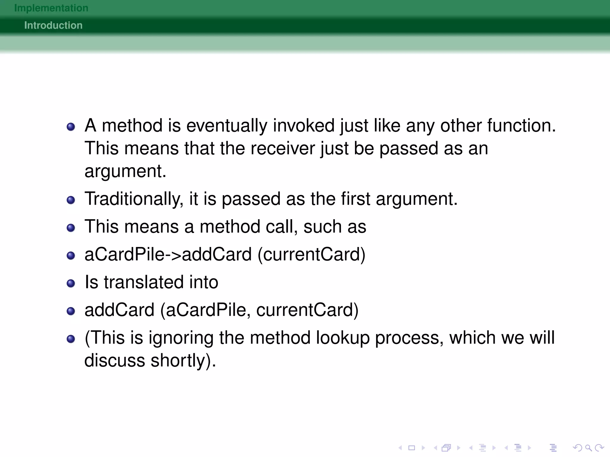 Implementation
Introduction
A method is eventually invoked just like any other function.
This means that the receiver just be passed as an
argument.
Traditionally, it is passed as the ﬁrst argument.
This means a method call, such as
aCardPile->addCard (currentCard)
Is translated into
addCard (aCardPile, currentCard)
(This is ignoring the method lookup process, which we will
discuss shortly).
 