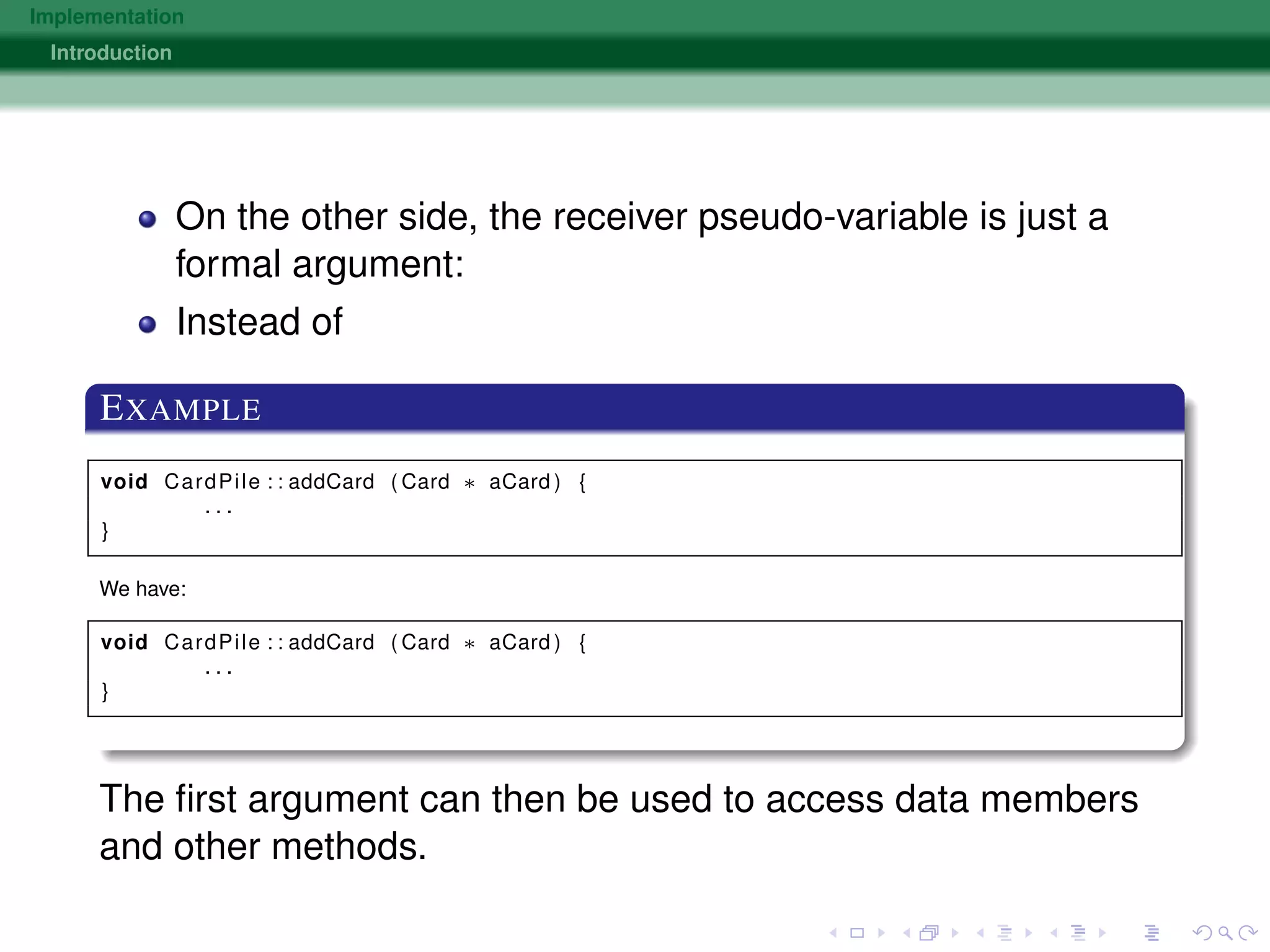 Implementation
Introduction
On the other side, the receiver pseudo-variable is just a
formal argument:
Instead of
EXAMPLE
void CardPile : : addCard ( Card ∗ aCard ) {
. . .
}
We have:
void CardPile : : addCard ( Card ∗ aCard ) {
. . .
}
The ﬁrst argument can then be used to access data members
and other methods.
 