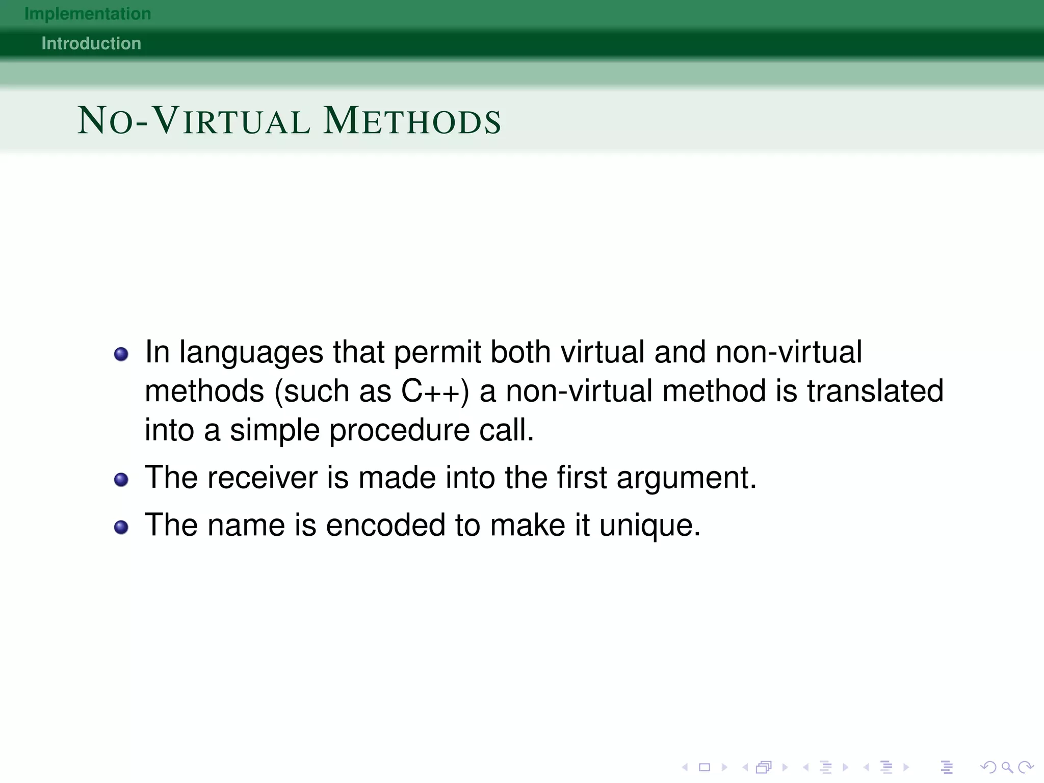 Implementation
Introduction
NO-VIRTUAL METHODS
In languages that permit both virtual and non-virtual
methods (such as C++) a non-virtual method is translated
into a simple procedure call.
The receiver is made into the ﬁrst argument.
The name is encoded to make it unique.
 