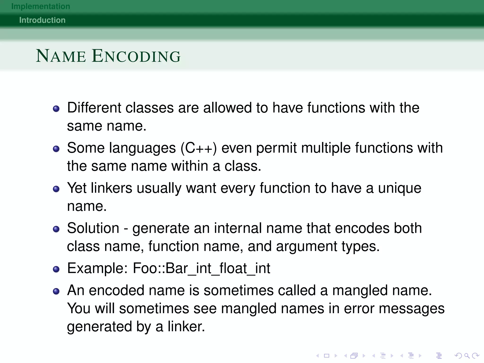 Implementation
Introduction
NAME ENCODING
Different classes are allowed to have functions with the
same name.
Some languages (C++) even permit multiple functions with
the same name within a class.
Yet linkers usually want every function to have a unique
name.
Solution - generate an internal name that encodes both
class name, function name, and argument types.
Example: Foo::Bar_int_ﬂoat_int
An encoded name is sometimes called a mangled name.
You will sometimes see mangled names in error messages
generated by a linker.
 