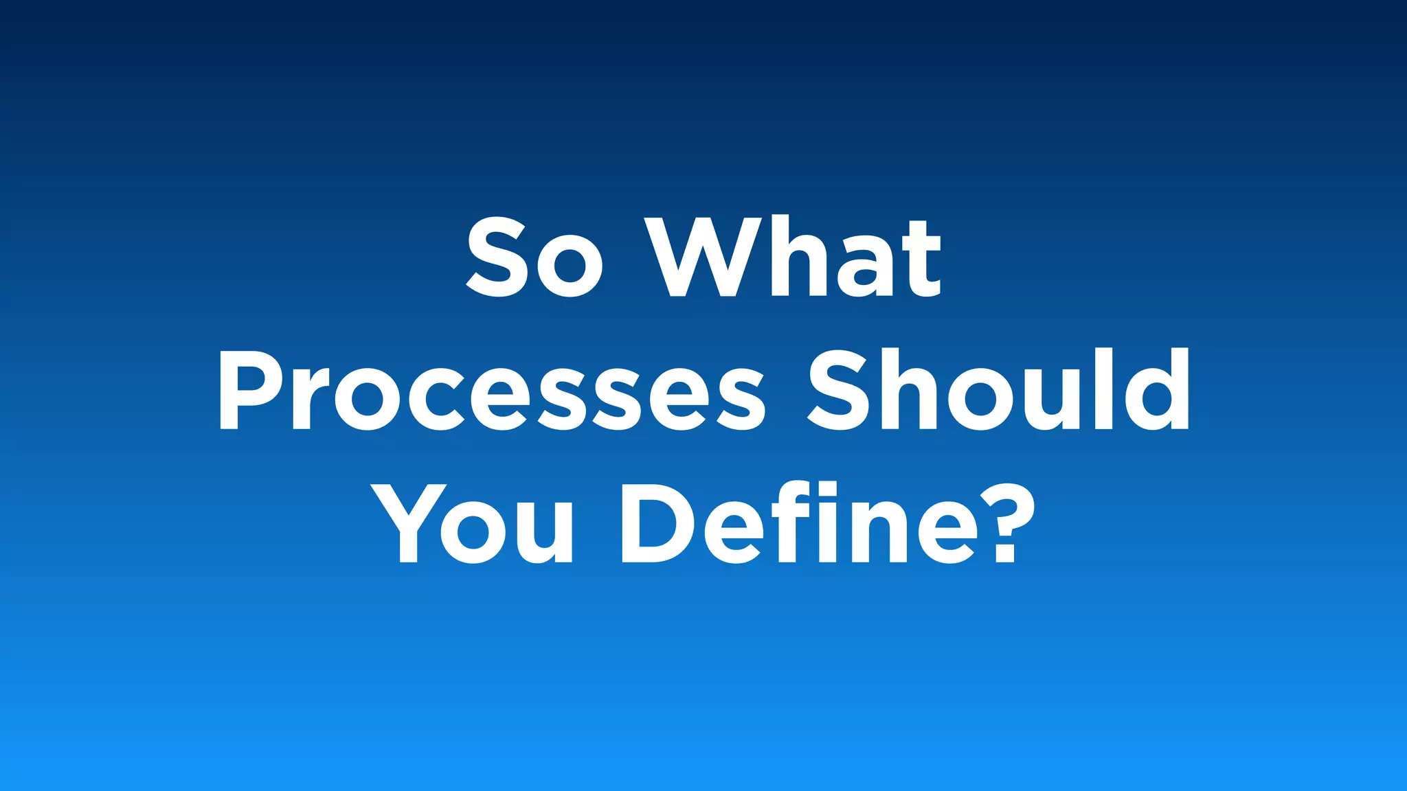 So What
Processes Should
You Deﬁne?
 