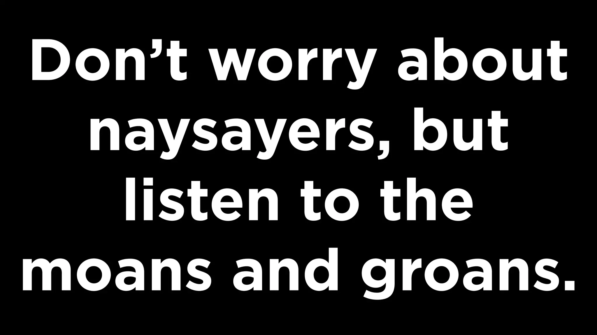 Don’t worry about
naysayers, but
listen to the
moans and groans.
 