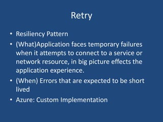 Retry
• Resiliency Pattern
• (What)Application faces temporary failures
when it attempts to connect to a service or
network resource, in big picture effects the
application experience.
• (When) Errors that are expected to be short
lived
• Azure: Custom Implementation
 
