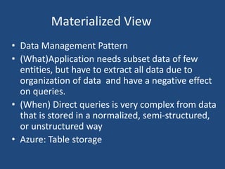 Materialized View
• Data Management Pattern
• (What)Application needs subset data of few
entities, but have to extract all data due to
organization of data and have a negative effect
on queries.
• (When) Direct queries is very complex from data
that is stored in a normalized, semi-structured,
or unstructured way
• Azure: Table storage
 