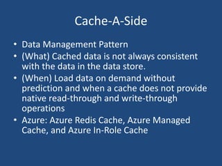 Cache-A-Side
• Data Management Pattern
• (What) Cached data is not always consistent
with the data in the data store.
• (When) Load data on demand without
prediction and when a cache does not provide
native read-through and write-through
operations
• Azure: Azure Redis Cache, Azure Managed
Cache, and Azure In-Role Cache
 