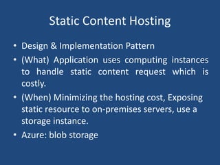Static Content Hosting
• Design & Implementation Pattern
• (What) Application uses computing instances
to handle static content request which is
costly.
• (When) Minimizing the hosting cost, Exposing
static resource to on-premises servers, use a
storage instance.
• Azure: blob storage
 