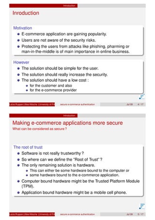 Introduction
Inroduction
Motivation
E-commerce application are gaining popularity.
Users are not aware of the security risks.
Protecting the users from attacks like phishing, pharming or
man-in-the-middle is of main importance in online business.
However
The solution should be simple for the user.
The solution should really increase the security.
The solution should have a low cost :
for the customer and also
for the e-commerce provider
Latze,Ruppen,Ultes-Nitsche (University of Fribourg)secure e-commerce authentication Jul 09 4 / 17
Introduction
Making e-commerce applications more secure
What can be considered as secure ?
The root of trust
Software is not really trustworthy ?
So where can we deﬁne the ”Root of Trust” ?
The only remaining solution is hardware.
This can either be some hardware bound to the computer or
some hardware bound to the e-commerce application.
Computer bound hardware might be the Trusted Platform Module
(TPM).
Application bound hardware might be a mobile cell phone.
Latze,Ruppen,Ultes-Nitsche (University of Fribourg)secure e-commerce authentication Jul 09 5 / 17
 