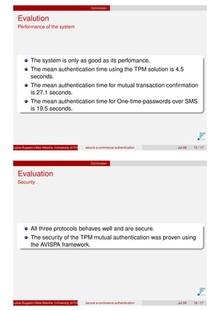 Conclusion
Evalution
Performance of the system
The system is only as good as its perfomance.
The mean authentication time using the TPM solution is 4.5
seconds.
The mean authentication time for mutual transaction conﬁrmation
is 27.1 seconds.
The mean authentication time for One-time-passwords over SMS
is 19.5 seconds.
Latze,Ruppen,Ultes-Nitsche (University of Fribourg)secure e-commerce authentication Jul 09 15 / 17
Conclusion
Evaluation
Security
All three protocols behaves well and are secure.
The security of the TPM mutual authentication was proven using
the AVISPA framework.
Latze,Ruppen,Ultes-Nitsche (University of Fribourg)secure e-commerce authentication Jul 09 16 / 17
 