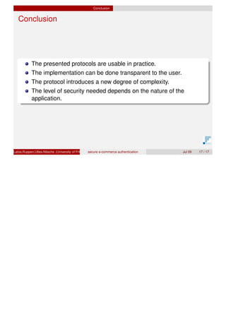 Conclusion
Conclusion
The presented protocols are usable in practice.
The implementation can be done transparent to the user.
The protocol introduces a new degree of complexity.
The level of security needed depends on the nature of the
application.
Latze,Ruppen,Ultes-Nitsche (University of Fribourg)secure e-commerce authentication Jul 09 17 / 17
 
