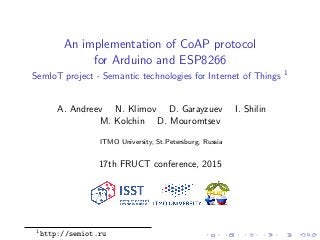 An implementation of CoAP protocol
for Arduino and ESP8266
SemIoT project - Semantic technologies for Internet of Things 1
A. Andreev N. Klimov D. Garayzuev I. Shilin
M. Kolchin D. Mouromtsev
ITMO University, St.Petersburg, Russia
17th FRUCT conference, 2015
1
http://semiot.ru
 