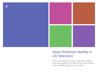 +
Asian-American Identity in
US Television
What is the attitude of Asian Americans toward
their representation in Fresh Off the Boat and the
motive of ABC in airing such a show?
 