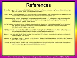 References
Binder, C., Haughton, E., & Bateman, B. (2002). Fluency: Achieving True Mastery in the Learning Process. Retrieved from: http://
www.curry.edschool.virginia.edu/sped/projects/ose/papers/
Frost, S. (2012). Phonemic Awareness and Phonics Instruction: Program Research Base. Retrieved from: http://www. Doe.in.gov/
sites/default/files/curriculum/research-base-phonemic-awareness-and-phonics.pdf
Government of South Australia. Department of Education and Children’s Services. (2011). Engaging in and Exploring Reading:
Reading in the Early Years. Retrieved from: http://www.decd.sa.gov.au/literacy/files/pages/Programs_and_
Resources/DECS_Reading_in_the_early.pdf
Ivey, G., & Baker, M. I. (2004). Phonics Instruction for Older Students: Just Say No. Educational Leadership, 61 (6). Retrieved
from: http://www.ascd.org/publications/educational-leadership/mar04/vol61/num06/Phonics-Instruction-for-
Older-Students%C2%A2-Just-Say-No.aspx
NSW Government. Department of School Education. (1997). Teaching Reading: A K-6 Framework. Retrieved from: http://www.
curriculumsupport.education.nsw.gov.au/primary/english/assets/pdf/reading/teach_
Queen’s Printer for Ontario. (2005). Critical Literacy – The Four Roles of the Reader. Retrieved from: http://www.eworkshop.on.
ca/edu/pdf/Mod08_four_roles.pdf
Tompkins, G., Campbell, R., Green, D., & Smith, C. (2015). Literacy for the 21st Century: A Balanced Approach (2nd ed.). Melbourne,
Victoria: Pearson Australia.
University of Oregon Centre on Teaching and Learning. (2009). Phonemic Awareness: Concepts and Research. Retrieved from:
http://www.reading.uoregon.edu/resources/bibr_pa_concepts.pdf
Unless otherwise cited, all graphics used in this presentation remain the property of Microsoft Office ClipArt
 