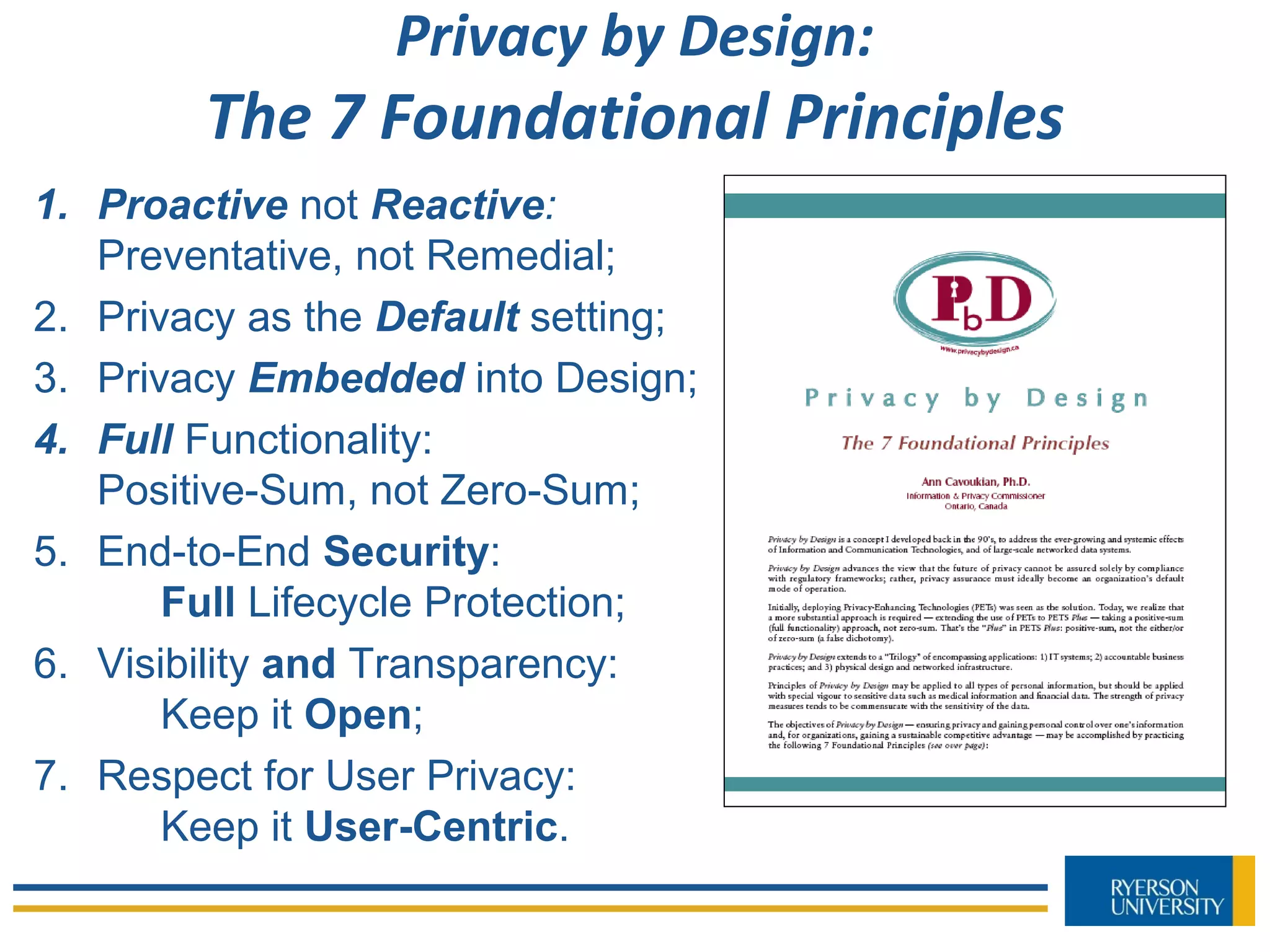 Privacy by Design:
The 7 Foundational Principles
1. Proactive not Reactive:
Preventative, not Remedial;
2. Privacy as the Default setting;
3. Privacy Embedded into Design;
4. Full Functionality:
Positive-Sum, not Zero-Sum;
5. End-to-End Security:
Full Lifecycle Protection;
6. Visibility and Transparency:
Keep it Open;
7. Respect for User Privacy:
Keep it User-Centric.
 