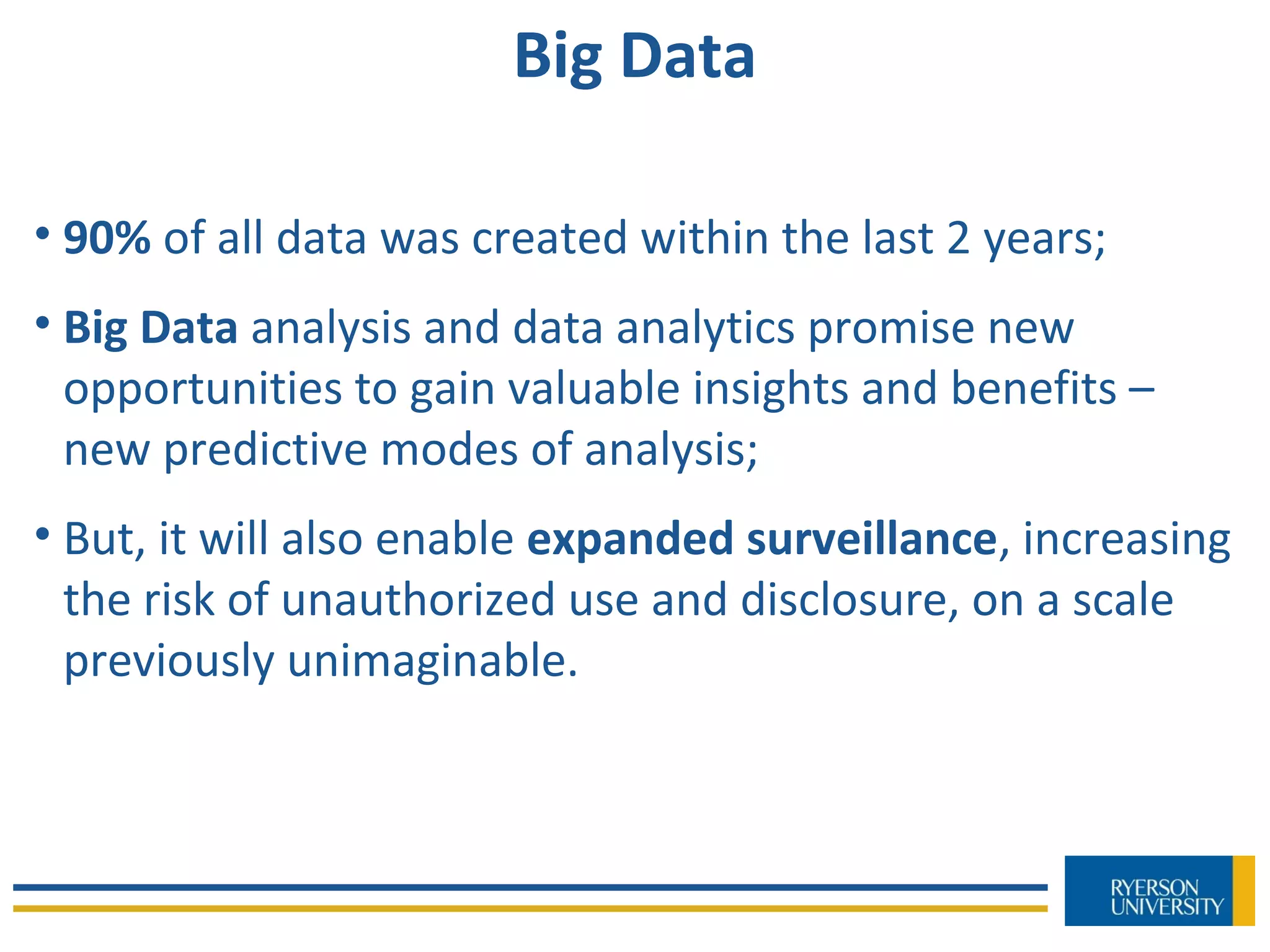Big Data
• 90% of all data was created within the last 2 years;
• Big Data analysis and data analytics promise new
opportunities to gain valuable insights and benefits –
new predictive modes of analysis;
• But, it will also enable expanded surveillance, increasing
the risk of unauthorized use and disclosure, on a scale
previously unimaginable.
 