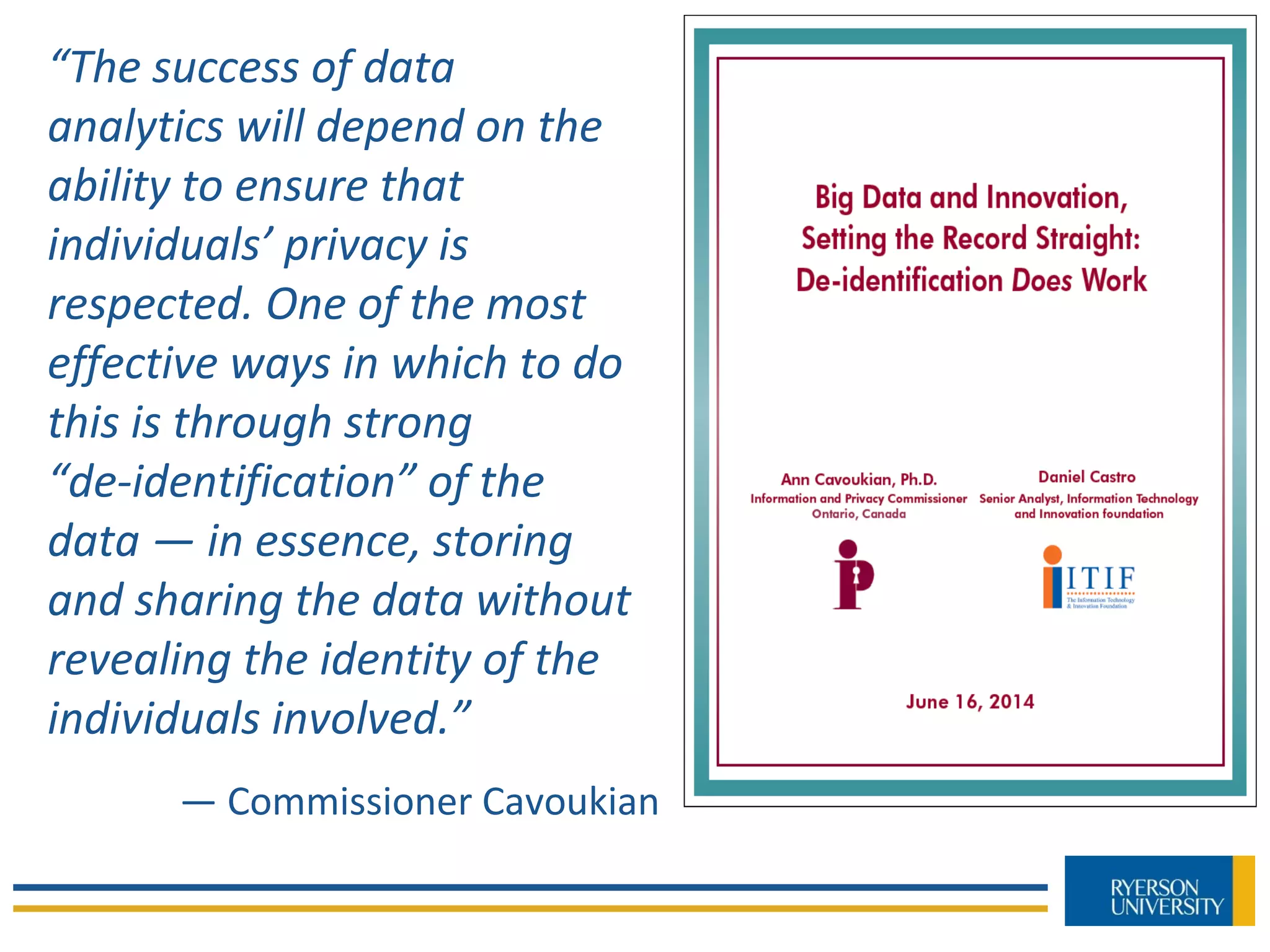 “The success of data
analytics will depend on the
ability to ensure that
individuals’ privacy is
respected. One of the most
effective ways in which to do
this is through strong
“de-identification” of the
data — in essence, storing
and sharing the data without
revealing the identity of the
individuals involved.”
— Commissioner Cavoukian
 