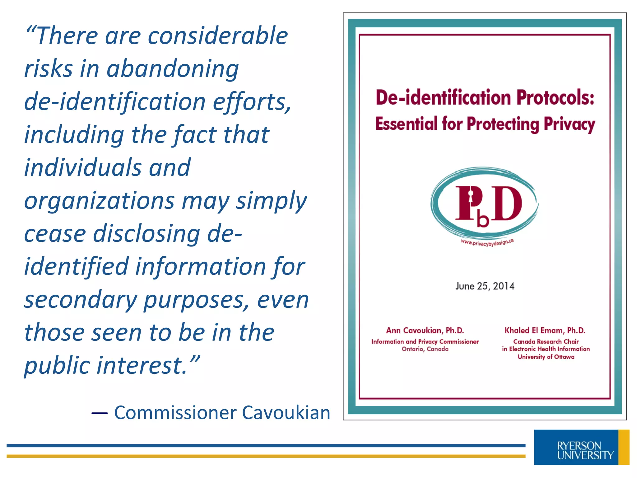 “There are considerable
risks in abandoning
de-identification efforts,
including the fact that
individuals and
organizations may simply
cease disclosing de-
identified information for
secondary purposes, even
those seen to be in the
public interest.”
— Commissioner Cavoukian
 