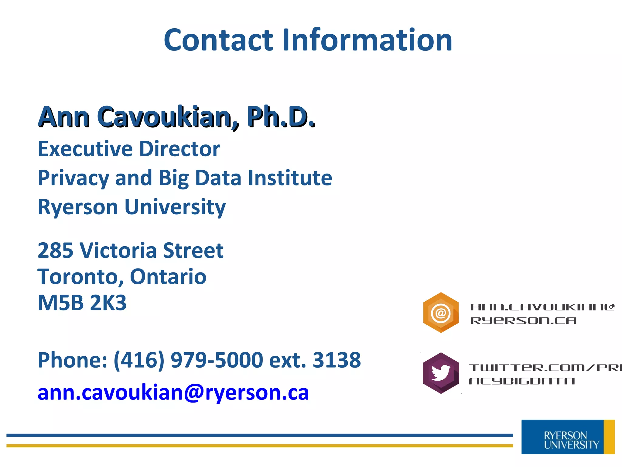 Contact Information
Ann Cavoukian, Ph.D.Ann Cavoukian, Ph.D.
Executive Director
Privacy and Big Data Institute
Ryerson University
285 Victoria Street
Toronto, Ontario
M5B 2K3
Phone: (416) 979-5000 ext. 3138
ann.cavoukian@ryerson.ca
ann.cavoukian@
ryerson.ca
twitter.com/Pri
acyBigData
 