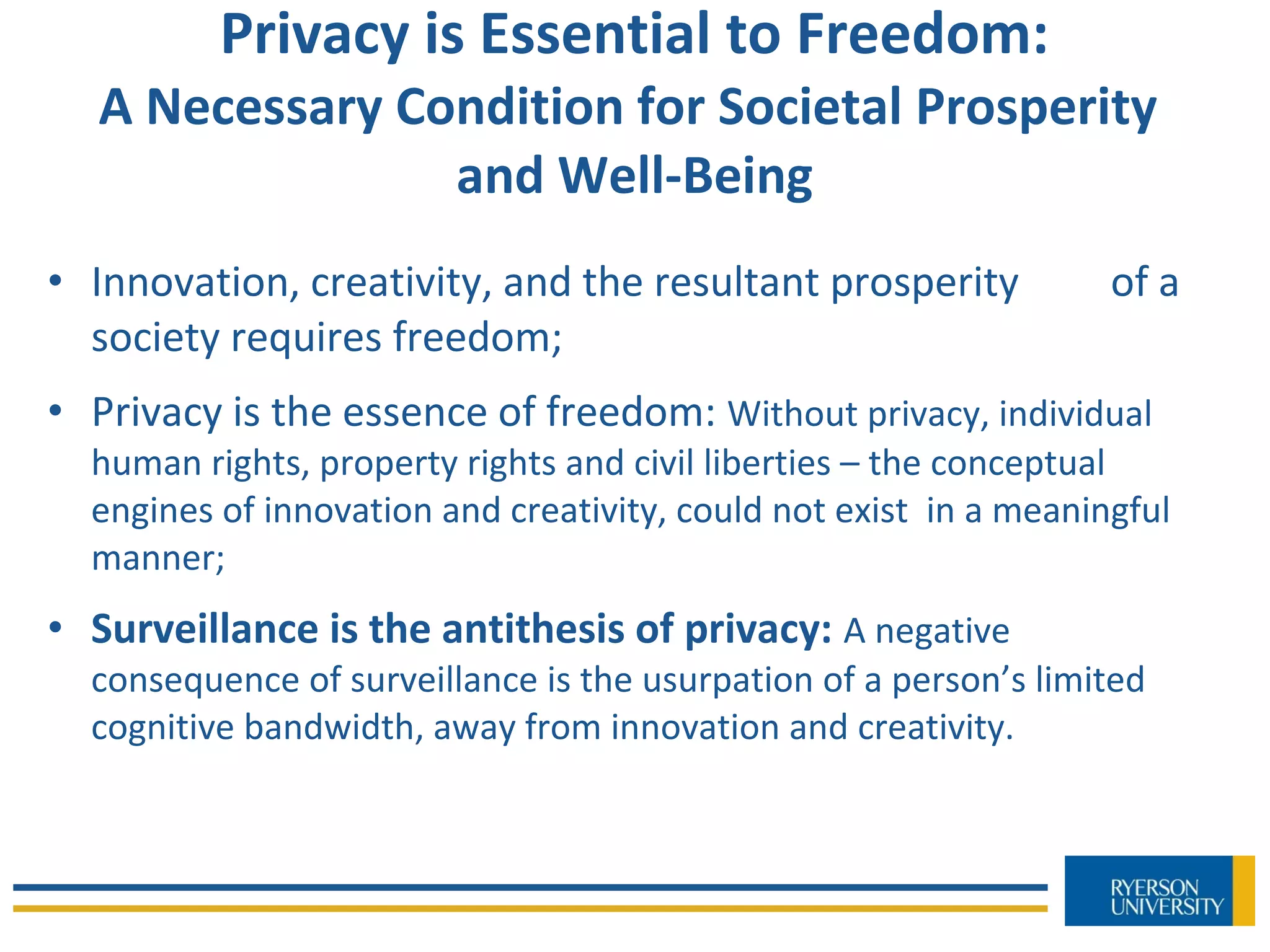 Privacy is Essential to Freedom:
A Necessary Condition for Societal Prosperity
and Well-Being
• Innovation, creativity, and the resultant prosperity of a
society requires freedom;
• Privacy is the essence of freedom: Without privacy, individual
human rights, property rights and civil liberties – the conceptual
engines of innovation and creativity, could not exist in a meaningful
manner;
• Surveillance is the antithesis of privacy: A negative
consequence of surveillance is the usurpation of a person’s limited
cognitive bandwidth, away from innovation and creativity.
 