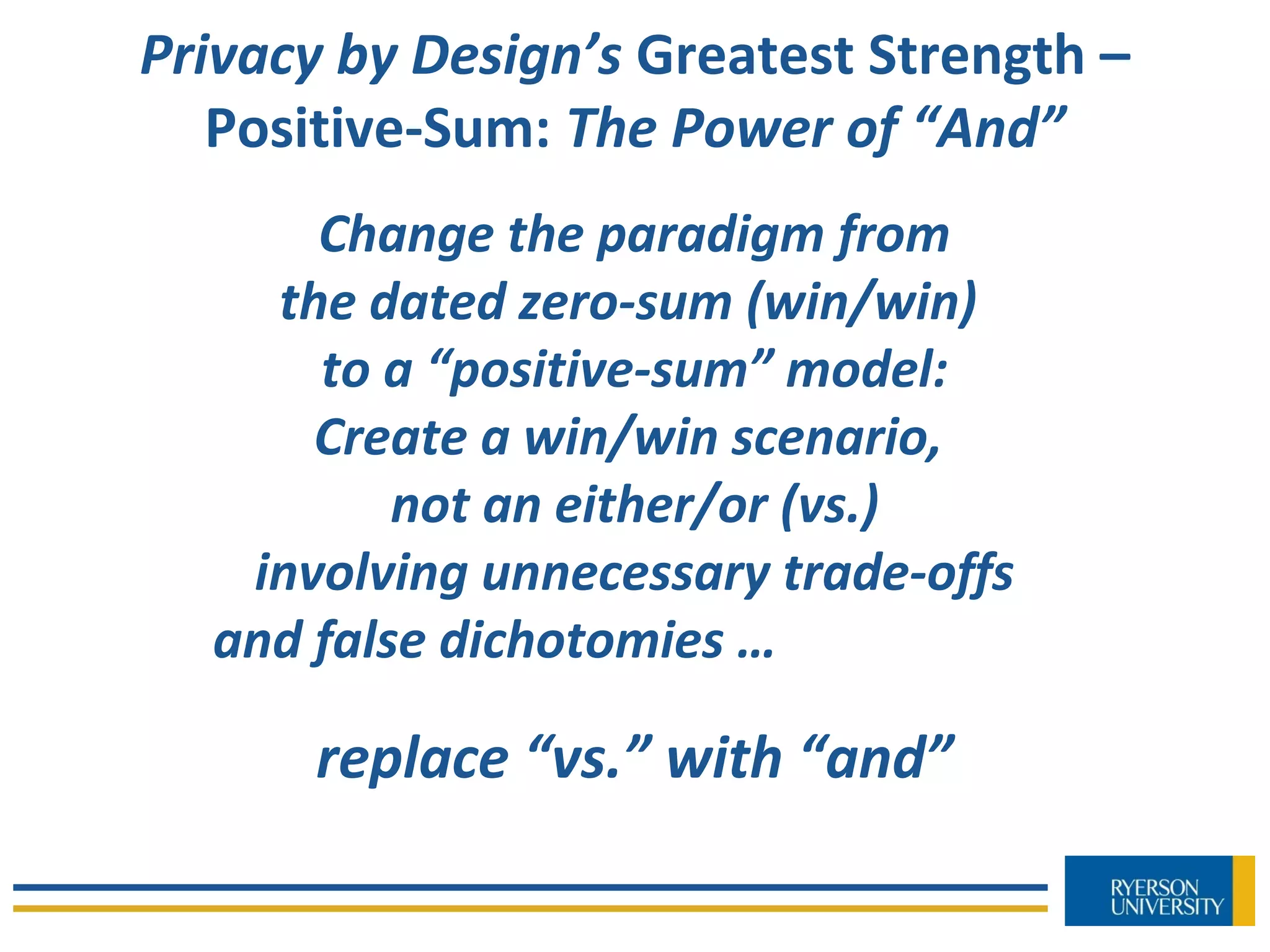 Privacy by Design’s Greatest Strength –
Positive-Sum: The Power of “And”
Change the paradigm from
the dated zero-sum (win/win)
to a “positive-sum” model:
Create a win/win scenario,
not an either/or (vs.)
involving unnecessary trade-offs
and false dichotomies …
replace “vs.” with “and”
 