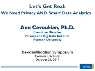 Ann Cavoukian, Ph.D.Ann Cavoukian, Ph.D.
Executive Director
Privacy and Big Data Institute
Ryerson University
Let’s Get Real:
We Need Privacy AND Smart Data Analytics
De-identification Symposium
Ryerson University
October 21, 2014
 