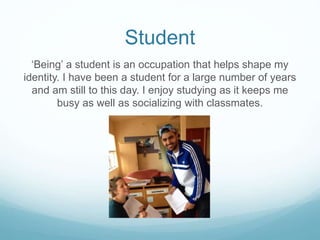 Student
‘Being’ a student is an occupation that helps shape my
identity. I have been a student for a large number of years
and am still to this day. I enjoy studying as it keeps me
busy as well as socializing with classmates.
 